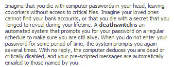 When you do not enter your password for some period of time ... the computer deduces you are dead ... and your pre-scripted messages are automatically e-mailed to those named by you